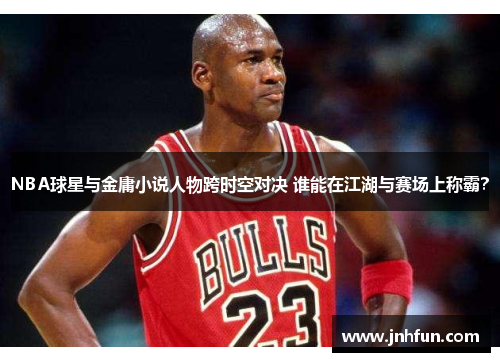 NBA球星与金庸小说人物跨时空对决 谁能在江湖与赛场上称霸？