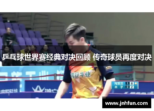 乒乓球世界赛经典对决回顾 传奇球员再度对决