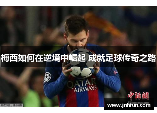 梅西如何在逆境中崛起 成就足球传奇之路
