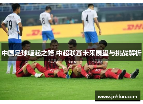 中国足球崛起之路 中超联赛未来展望与挑战解析