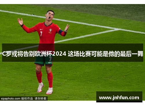 C罗或将告别欧洲杯2024 这场比赛可能是他的最后一舞