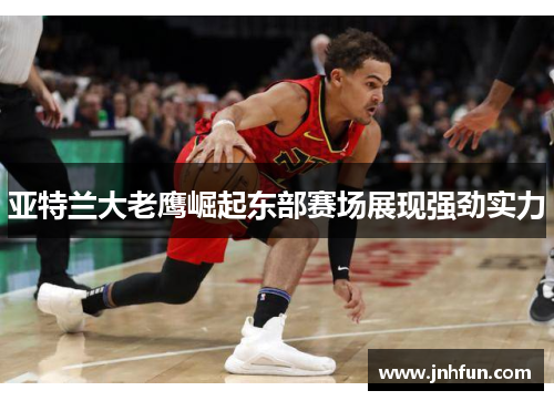 亚特兰大老鹰崛起东部赛场展现强劲实力