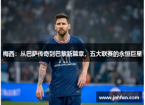 梅西：从巴萨传奇到巴黎新篇章，五大联赛的永恒巨星